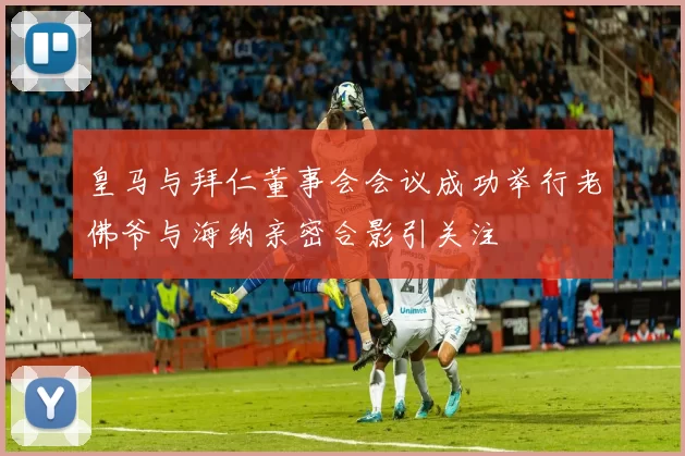 皇马与拜仁董事会会议成功举行老佛爷与海纳亲密合影引关注