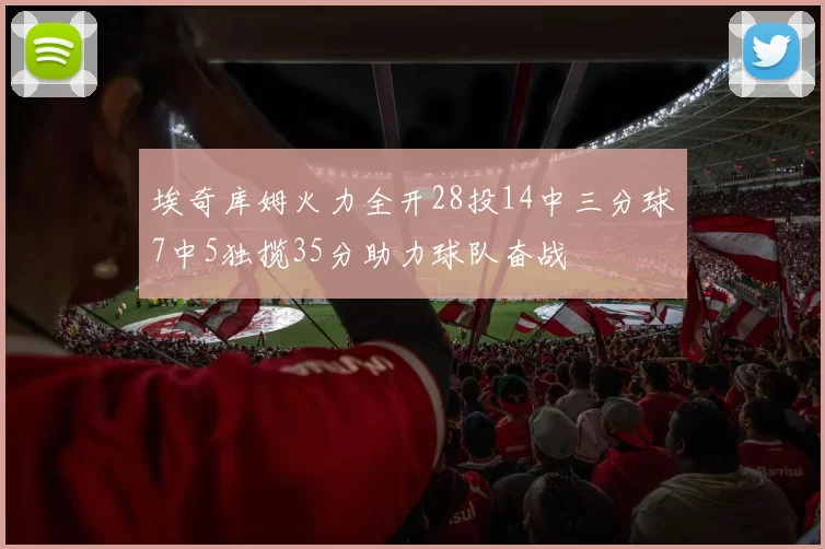 埃奇库姆火力全开28投14中三分球7中5独揽35分助力球队奋战