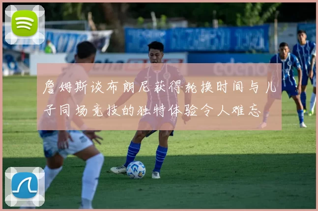 詹姆斯谈布朗尼获得轮换时间与儿子同场竞技的独特体验令人难忘