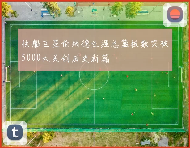 快船巨星伦纳德生涯总篮板数突破5000大关创历史新篇