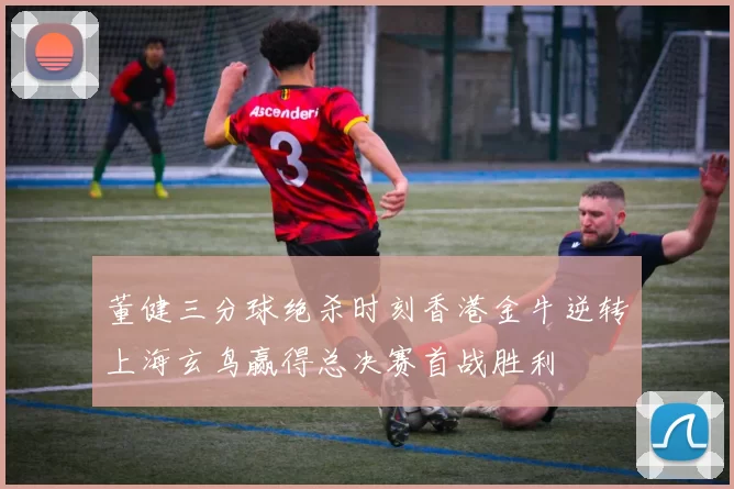 董健三分球绝杀时刻香港金牛逆转上海玄鸟赢得总决赛首战胜利