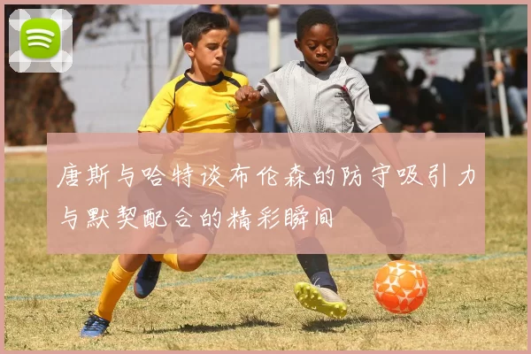 唐斯与哈特谈布伦森的防守吸引力与默契配合的精彩瞬间