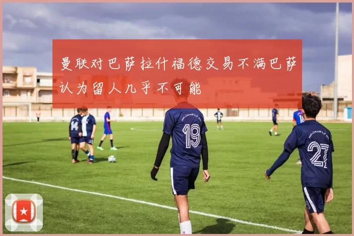 曼联对巴萨拉什福德交易不满巴萨认为留人几乎不可能