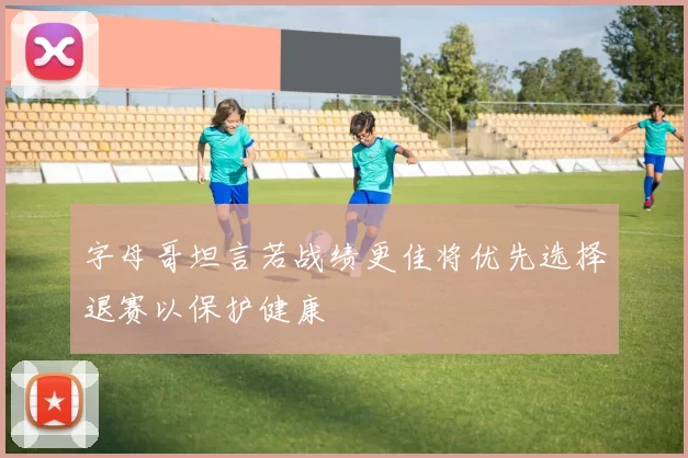 字母哥坦言若战绩更佳将优先选择退赛以保护健康