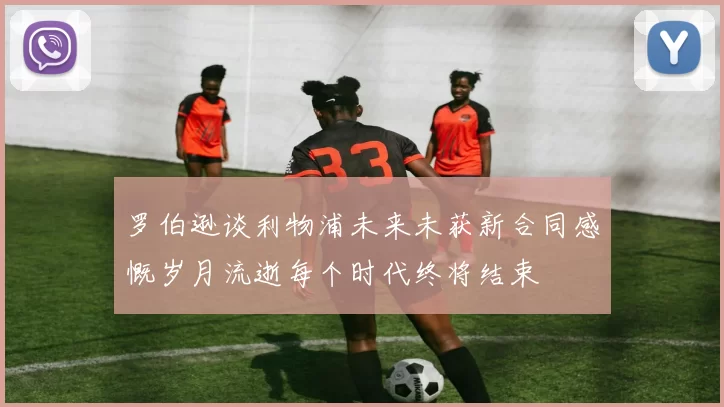 罗伯逊谈利物浦未来未获新合同感慨岁月流逝每个时代终将结束