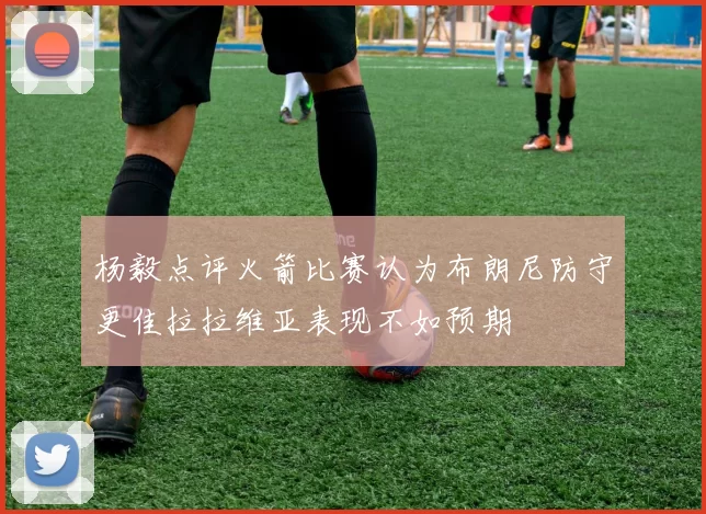 杨毅点评火箭比赛认为布朗尼防守更佳拉拉维亚表现不如预期