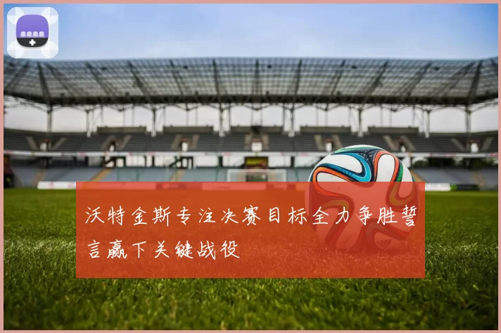沃特金斯专注决赛目标全力争胜誓言赢下关键战役