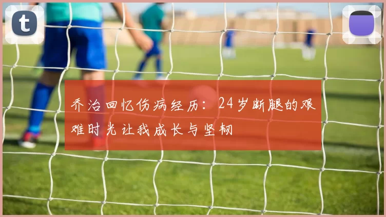 乔治回忆伤病经历：24岁断腿的艰难时光让我成长与坚韧