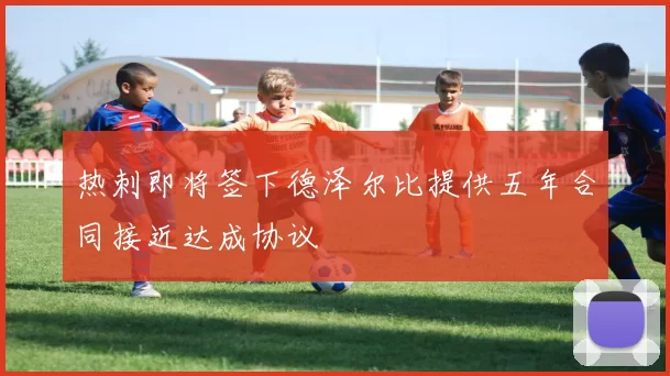 热刺即将签下德泽尔比提供五年合同接近达成协议