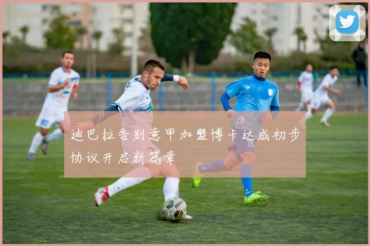 迪巴拉告别意甲加盟博卡达成初步协议开启新篇章