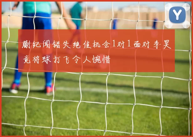 蒯纪闻错失绝佳机会1对1面对李昊竟将球打飞令人惋惜