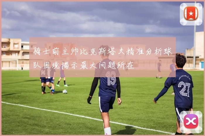 骑士前主帅比克斯塔夫精准分析球队困境揭示最大问题所在