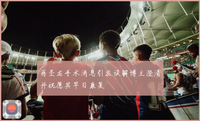 蒋圣龙手术消息引发误解博主澄清并祝愿其早日康复