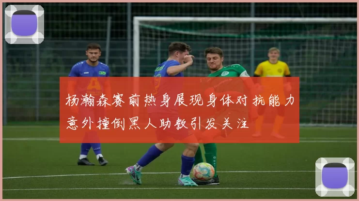 杨瀚森赛前热身展现身体对抗能力意外撞倒黑人助教引发关注