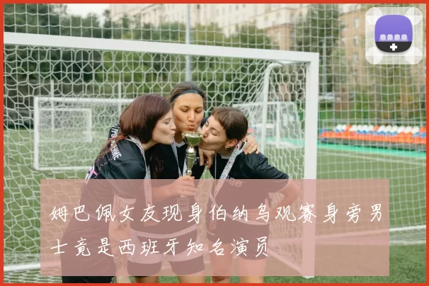 姆巴佩女友现身伯纳乌观赛身旁男士竟是西班牙知名演员