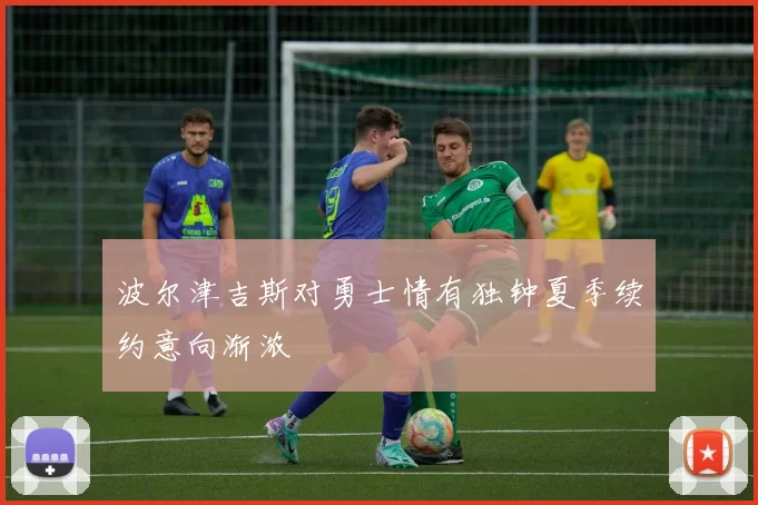 波尔津吉斯对勇士情有独钟夏季续约意向渐浓