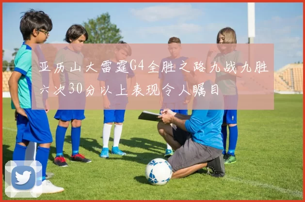 亚历山大雷霆G4全胜之路九战九胜六次30分以上表现令人瞩目