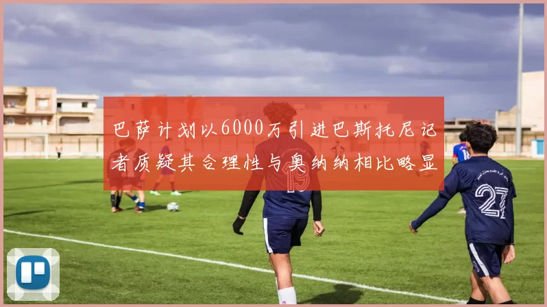 巴萨计划以6000万引进巴斯托尼记者质疑其合理性与奥纳纳相比略显不值