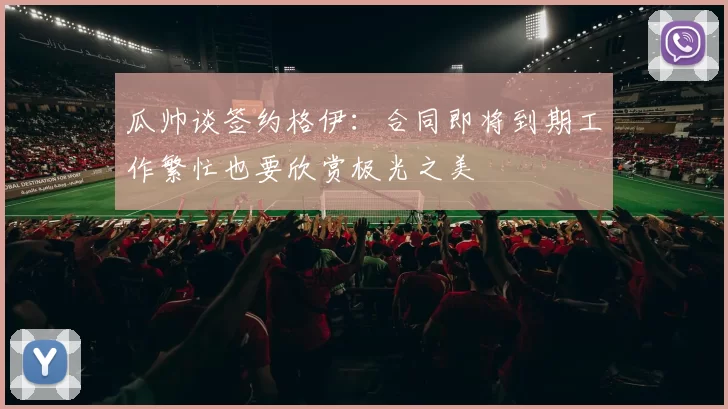 瓜帅谈签约格伊：合同即将到期工作繁忙也要欣赏极光之美