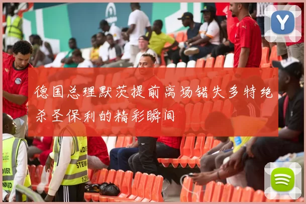 德国总理默茨提前离场错失多特绝杀圣保利的精彩瞬间